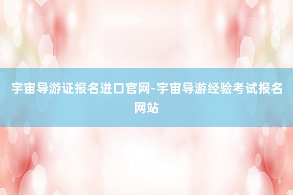 宇宙导游证报名进口官网-宇宙导游经验考试报名网站